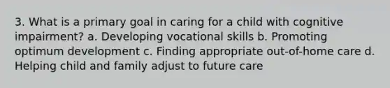 3. What is a primary goal in caring for a child with cognitive impairment? a. Developing vocational skills b. Promoting optimum development c. Finding appropriate out-of-home care d. Helping child and family adjust to future care