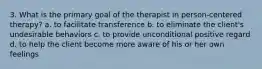 3. What is the primary goal of the therapist in person-centered therapy? a. to facilitate transference b. to eliminate the client's undesirable behaviors c. to provide unconditional positive regard d. to help the client become more aware of his or her own feelings