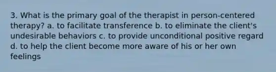 3. What is the primary goal of the therapist in person-centered therapy? a. to facilitate transference b. to eliminate the client's undesirable behaviors c. to provide unconditional positive regard d. to help the client become more aware of his or her own feelings