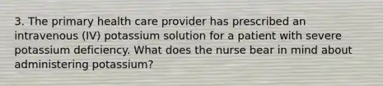 3. The primary health care provider has prescribed an intravenous (IV) potassium solution for a patient with severe potassium deficiency. What does the nurse bear in mind about administering potassium?