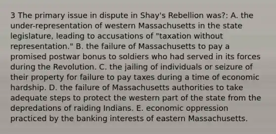 3 The primary issue in dispute in Shay's Rebellion was?: A. the under-representation of western Massachusetts in the state legislature, leading to accusations of "taxation without representation." B. the failure of Massachusetts to pay a promised postwar bonus to soldiers who had served in its forces during the Revolution. C. the jailing of individuals or seizure of their property for failure to pay taxes during a time of economic hardship. D. the failure of Massachusetts authorities to take adequate steps to protect the western part of the state from the depredations of raiding Indians. E. economic oppression practiced by the banking interests of eastern Massachusetts.