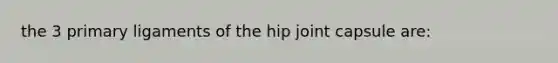 the 3 primary ligaments of the hip joint capsule are: