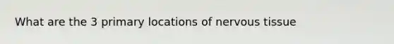 What are the 3 primary locations of nervous tissue