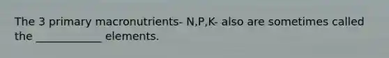 The 3 primary macronutrients- N,P,K- also are sometimes called the ____________ elements.