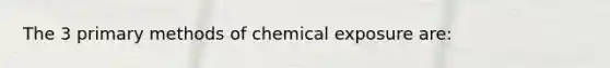 The 3 primary methods of chemical exposure are: