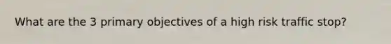 What are the 3 primary objectives of a high risk traffic stop?