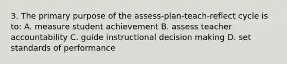 3. The primary purpose of the assess-plan-teach-reflect cycle is to: A. measure student achievement B. assess teacher accountability C. guide instructional decision making D. set standards of performance