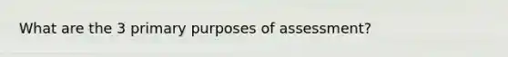 What are the 3 primary purposes of assessment?