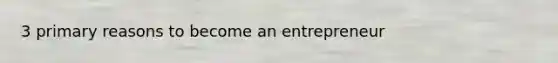 3 primary reasons to become an entrepreneur