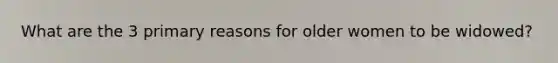 What are the 3 primary reasons for older women to be widowed?