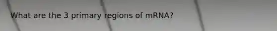 What are the 3 primary regions of mRNA?