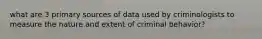 what are 3 primary sources of data used by criminologists to measure the nature and extent of criminal behavior?