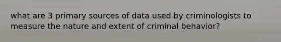 what are 3 primary sources of data used by criminologists to measure the nature and extent of criminal behavior?