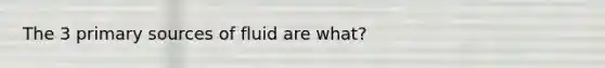 The 3 primary sources of fluid are what?