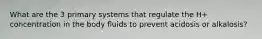 What are the 3 primary systems that regulate the H+ concentration in the body fluids to prevent acidosis or alkalosis?