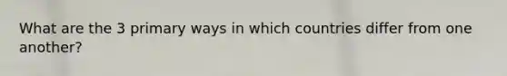 What are the 3 primary ways in which countries differ from one another?