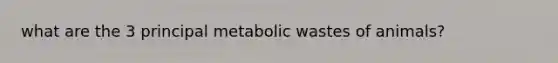 what are the 3 principal metabolic wastes of animals?