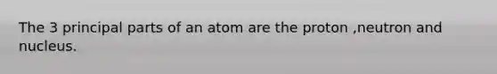 The 3 principal parts of an atom are the proton ,neutron and nucleus.