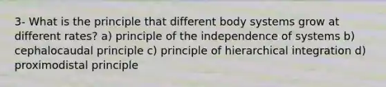 3- What is the principle that different body systems grow at different rates? a) principle of the independence of systems b) cephalocaudal principle c) principle of hierarchical integration d) proximodistal principle