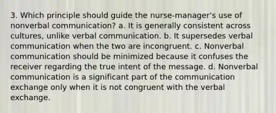 3. Which principle should guide the nurse-manager's use of nonverbal communication? a. It is generally consistent across cultures, unlike verbal communication. b. It supersedes verbal communication when the two are incongruent. c. Nonverbal communication should be minimized because it confuses the receiver regarding the true intent of the message. d. Nonverbal communication is a significant part of the communication exchange only when it is not congruent with the verbal exchange.