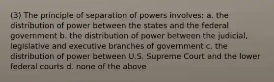 (3) The principle of separation of powers involves: a. the distribution of power between the states and the federal government b. the distribution of power between the judicial, legislative and executive branches of government c. the distribution of power between U.S. Supreme Court and the lower federal courts d. none of the above