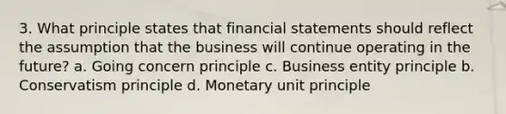 3. What principle states that financial statements should reflect the assumption that the business will continue operating in the future? a. Going concern principle c. Business entity principle b. Conservatism principle d. Monetary unit principle