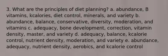 3. What are the principles of diet planning? a. abundance, B vitamins, kcalories, diet control, minerals, and variety b. abundance, balance, conservative, diversity, moderation, and vitamins c. adequacy, bone development, correction, vitamin density, master, and variety d. adequacy, balance, kcalorie control, nutrient density, moderation, and variety e. abundance, adequacy, nutrient density, aerobics, and kcalorie control