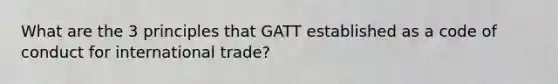 What are the 3 principles that GATT established as a code of conduct for international trade?