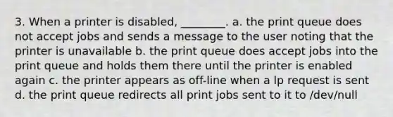 3. When a printer is disabled, ________. a. the print queue does not accept jobs and sends a message to the user noting that the printer is unavailable b. the print queue does accept jobs into the print queue and holds them there until the printer is enabled again c. the printer appears as off-line when a lp request is sent d. the print queue redirects all print jobs sent to it to /dev/null