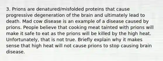 3. Prions are denatured/misfolded proteins that cause progressive degeneration of the brain and ultimately lead to death. Mad cow disease is an example of a disease caused by prions. People believe that cooking meat tainted with prions will make it safe to eat as the prions will be killed by the high heat. Unfortunately, that is not true. Briefly explain why it makes sense that high heat will not cause prions to stop causing brain disease.