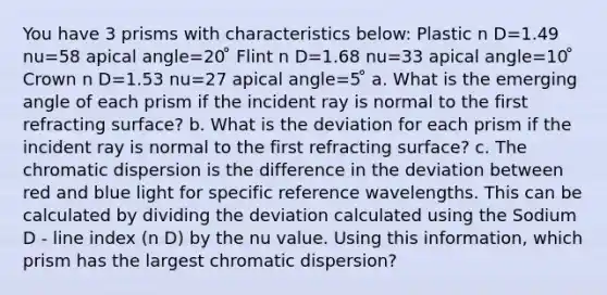 You have 3 prisms with characteristics below: Plastic n D=1.49 nu=58 apical angle=20 ̊ Flint n D=1.68 nu=33 apical angle=10 ̊ Crown n D=1.53 nu=27 apical angle=5 ̊ a. What is the emerging angle of each prism if the incident ray is normal to the first refracting surface? b. What is the deviation for each prism if the incident ray is normal to the first refracting surface? c. The chromatic dispersion is the difference in the deviation between red and blue light for specific reference wavelengths. This can be calculated by dividing the deviation calculated using the Sodium D - line index (n D) by the nu value. Using this information, which prism has the largest chromatic dispersion?