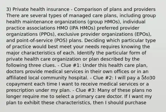 3) Private health insurance - Comparison of plans and providers There are several types of managed care plans, including group health maintenance organizations (group HMOs), individual practice associations HMO (IPA HMOs) preferred provider organizations (PPOs), exclusive provider organizations (EPOs), and point-of-service (POS) plans. Deciding which particular type of practice would best meet your needs requires knowing the major characteristics of each. Identify the particular form of private health care organization or plan described by the following three clues. - Clue #1: Under this health care plan, doctors provide medical services in their own offices or in an affiliated local community hospital. - Clue #2: I will pay a 5 to30 copayment each time I want to receive medical services or a prescription under my plan. - Clue #3: Many of these plans no longer require me to select a primary care doctor. If I want my plan to exhibit these characteristics, then I should purchase