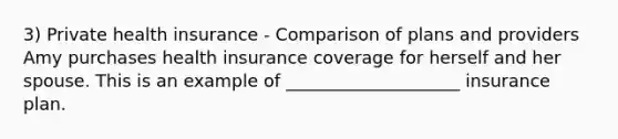 3) Private health insurance - Comparison of plans and providers Amy purchases health insurance coverage for herself and her spouse. This is an example of ____________________ insurance plan.