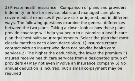 3) Private health insurance - Comparison of plans and providers Indemnity, or fee-for-service, plans and managed care plans cover medical expenses if you are sick or injured, but in different ways. The following questions examine the general differences between the two plans. Taking a closer look at how these plans provide coverage will help you begin to customize a health care plan that best suits your requirements. Select the plan that most closely matches each given description. 1) Insureds create contract with an insurer who does not provide health care services 2) The higher the deductible, the lower the premium 3) Insured receive health care services from a designated group of providers 4) May not even involve an insurance company 5) No annual deduction is incurred, but a small co-payment may be required