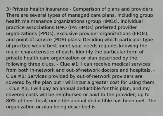 3) Private health insurance - Comparison of plans and providers There are several types of managed care plans, including group health maintenance organizations (group HMOs), individual practice associations HMO (IPA HMOs) preferred provider organizations (PPOs), exclusive provider organizations (EPOs), and point-of-service (POS) plans. Deciding which particular type of practice would best meet your needs requires knowing the major characteristics of each. Identify the particular form of private health care organization or plan described by the following three clues. - Clue #1: I can receive medical services from both in-network and out-of-network doctors and hospitals. - Clue #2: Services provided by out-of-network providers are covered by the plan but I will incur a greater cost for using them. - Clue #3: I will pay an annual deductible for this plan, and my covered costs will be reimbursed or paid to the provider, up to 80% of their total, once the annual deductible has been met. The organization or plan being described is