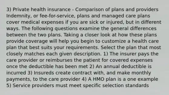 3) Private health insurance - Comparison of plans and providers Indemnity, or fee-for-service, plans and managed care plans cover medical expenses if you are sick or injured, but in different ways. The following questions examine the general differences between the two plans. Taking a closer look at how these plans provide coverage will help you begin to customize a health care plan that best suits your requirements. Select the plan that most closely matches each given description. 1) The insurer pays the care provider or reimburses the patient for covered expenses once the deductible has been met 2) An annual deductible is incurred 3) Insureds create contract with, and make monthly payments, to the care provider 4) A HMO plan is a one example 5) Service providers must meet specific selection standards