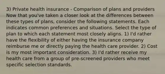 3) Private health insurance - Comparison of plans and providers Now that you've taken a closer look at the differences between these types of plans, consider the following statements. Each indicates common preferences and situations. Select the type of plan to which each statement most closely aligns. 1) I'd rather have the flexibility of either having the insurance company reimburse me or directly paying the health care provider. 2) Cost is my most important consideration. 3) I'd rather receive my health care from a group of pre-screened providers who meet specific selection standards.