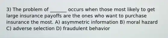 3) The problem of _______ occurs when those most likely to get large insurance payoffs are the ones who want to purchase insurance the most. A) asymmetric information B) moral hazard C) adverse selection D) fraudulent behavior