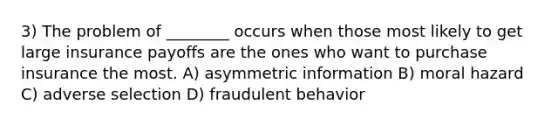 3) The problem of ________ occurs when those most likely to get large insurance payoffs are the ones who want to purchase insurance the most. A) asymmetric information B) moral hazard C) adverse selection D) fraudulent behavior