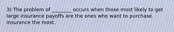 3) The problem of ________ occurs when those most likely to get large insurance payoffs are the ones who want to purchase insurance the most.