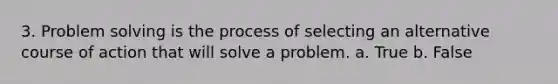 3. Problem solving is the process of selecting an alternative course of action that will solve a problem. a. True b. False