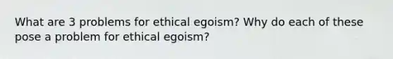 What are 3 problems for ethical egoism? Why do each of these pose a problem for ethical egoism?