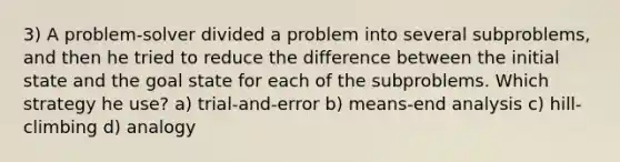 3) A problem-solver divided a problem into several subproblems, and then he tried to reduce the difference between the initial state and the goal state for each of the subproblems. Which strategy he use? a) trial-and-error b) means-end analysis c) hill-climbing d) analogy