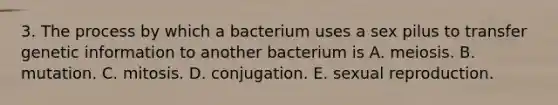 3. The process by which a bacterium uses a sex pilus to transfer genetic information to another bacterium is A. meiosis. B. mutation. C. mitosis. D. conjugation. E. sexual reproduction.