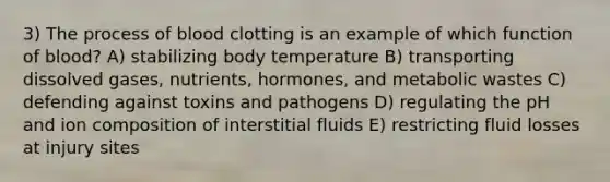 3) The process of blood clotting is an example of which function of blood? A) stabilizing body temperature B) transporting dissolved gases, nutrients, hormones, and metabolic wastes C) defending against toxins and pathogens D) regulating the pH and ion composition of interstitial fluids E) restricting fluid losses at injury sites