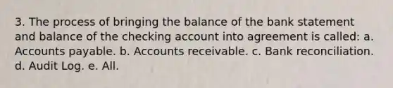 3. The process of bringing the balance of the bank statement and balance of the checking account into agreement is called: a. Accounts payable. b. Accounts receivable. c. Bank reconciliation. d. Audit Log. e. All.