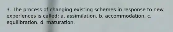 3. The process of changing existing schemes in response to new experiences is called: a. assimilation. b. accommodation. c. equilibration. d. maturation.