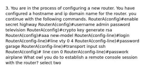 3. You are in the process of configuring a new router. You have configured a hostname and ip domain name for the router. you continue with the following commands. RouterA(config)#enable secret highway RouterA(config)#username admin password television RouterA(config)#crypto key generate rsa RouterA(config)#aaa new-model RouterA(config-line)#login RouterA(config-line)#line vty 0 4 RouterA(config-line)#password garage RouterA(config-line)#transport input ssh RouterA(config)# line con 0 RouterA(config-line)#passwork airplane What owl you do to establish a remote console session with the router? select two