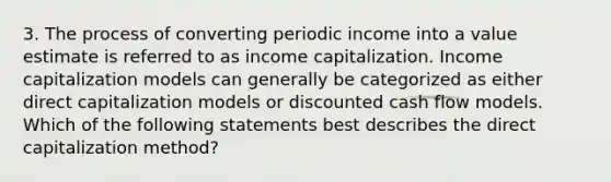 3. The process of converting periodic income into a value estimate is referred to as income capitalization. Income capitalization models can generally be categorized as either direct capitalization models or discounted cash flow models. Which of the following statements best describes the direct capitalization method?