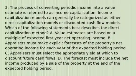 3. The process of converting periodic income into a value estimate is referred to as income capitalization. Income capitalization models can generally be categorized as either direct capitalization models or discounted cash flow models. Which of the following statements best describes the direct capitalization method? A. Value estimates are based on a multiple of expected first year net operating income. B. Appraisers must make explicit forecasts of the property's net operating income for each year of the expected holding period. C. Appraisers must select the appropriate yield at which to discount future cash flows. D. The forecast must include the net income produced by a sale of the property at the end of the expected holding period.